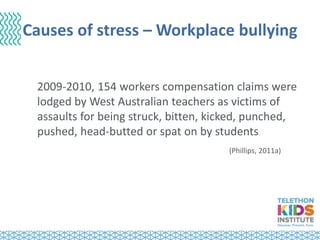 Causes of stress – Workplace bullying
2009-2010, 154 workers compensation claims were
lodged by West Australian teachers as victims of
assaults for being struck, bitten, kicked, punched,
pushed, head-butted or spat on by students
(Phillips, 2011a)
 