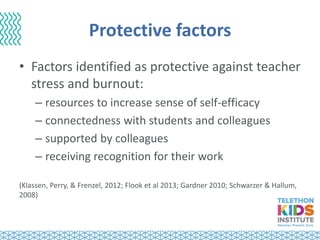 Protective factors
• Factors identified as protective against teacher
stress and burnout:
– resources to increase sense of self-efficacy
– connectedness with students and colleagues
– supported by colleagues
– receiving recognition for their work
(Klassen, Perry, & Frenzel, 2012; Flook et al 2013; Gardner 2010; Schwarzer & Hallum,
2008)
 