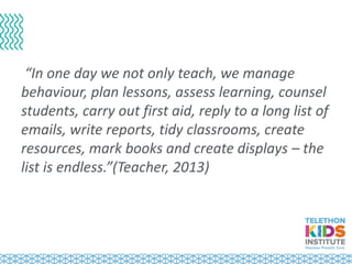 “In one day we not only teach, we manage
behaviour, plan lessons, assess learning, counsel
students, carry out first aid, reply to a long list of
emails, write reports, tidy classrooms, create
resources, mark books and create displays – the
list is endless.”(Teacher, 2013)
 