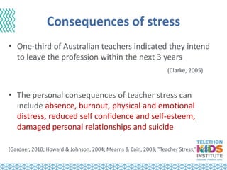 Consequences of stress
• One-third of Australian teachers indicated they intend
to leave the profession within the next 3 years
(Clarke, 2005)
• The personal consequences of teacher stress can
include absence, burnout, physical and emotional
distress, reduced self conﬁdence and self-esteem,
damaged personal relationships and suicide
(Gardner, 2010; Howard & Johnson, 2004; Mearns & Cain, 2003; "Teacher Stress," 2012)
 