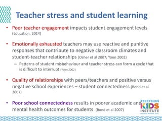 Teacher stress and student learning
• Poor teacher engagement impacts student engagement levels
(Education, 2014)
• Emotionally exhausted teachers may use reactive and punitive
responses that contribute to negative classroom climates and
student-teacher relationships (Osher et al 2007; Yoon 2002)
– Patterns of student misbehaviour and teacher stress can form a cycle that
is difficult to interrupt (Yoon 2002)
• Quality of relationships with peers/teachers and positive versus
negative school experiences – student connectedness (Bond et al
2007)
• Poor school connectedness results in poorer academic and
mental health outcomes for students (Bond et al 2007)
 
