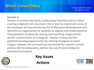 Whole School Policy
Scenario 1:
Teacher X recently attended a professional learning seminar about
creating a digitally rich classroom. She is keen to implement some of
the strategies she learned during this Professional Development and
identified an opportunity for students to explore and understand the
characteristics of places by sharing and searching images of the
world’s environments on Instagram. Teacher X discussed the
potential learning opportunities by utilising Instagram to share
images, however the principal was concerned the school’s current
policies did not adequately address the use of social media for
educational purposes.
Key Issues
Actions
 
