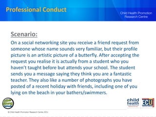 Professional Conduct
Scenario:
On a social networking site you receive a friend request from
someone whose name sounds very familiar, but their profile
picture is an artistic picture of a butterfly. After accepting the
request you realise it is actually from a student who you
haven’t taught before but attends your school. The student
sends you a message saying they think you are a fantastic
teacher. They also like a number of photographs you have
posted of a recent holiday with friends, including one of you
lying on the beach in your bathers/swimmers.
 