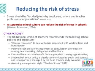 Reducing the risk of stress
• Stress should be “tackled jointly by employers, unions and teacher
professional organisations” (Milburn, 2011)
• A supportive school culture can reduce the risk of stress in schools
(Howard & Johnson, 2004).
OTHER ACTIONS?
• The UK National Union of Teachers recommends the following school
policies and processes:
– “Control measures” to deal with risks associated with working time and
bureaucracy
– Policy on such areas of management as consultation over decision
making, team-working, delegation and feedback
– Ensure all teachers can benefit from appropriate training opportunities;
– Student behaviour policy is clearly communicated to pupils and parents
and is supportively managed by the head teacher and governors;
– Assessing management style ("Teacher Stress," 2012)
 