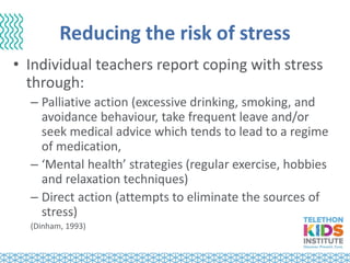 Reducing the risk of stress
• Individual teachers report coping with stress
through:
– Palliative action (excessive drinking, smoking, and
avoidance behaviour, take frequent leave and/or
seek medical advice which tends to lead to a regime
of medication,
– ‘Mental health’ strategies (regular exercise, hobbies
and relaxation techniques)
– Direct action (attempts to eliminate the sources of
stress)
(Dinham, 1993)
 