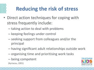 Reducing the risk of stress
• Direct action techniques for coping with
stress frequently include:
– taking action to deal with problems
– keeping feelings under control
– seeking support from colleagues and/or the
principal
– having signiﬁcant adult relationships outside work
– organising time and prioritising work tasks
– being competent
(Kyriacou, 2001)
 