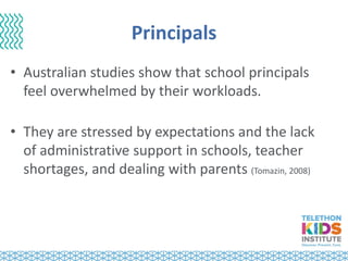 Principals
• Australian studies show that school principals
feel overwhelmed by their workloads.
• They are stressed by expectations and the lack
of administrative support in schools, teacher
shortages, and dealing with parents (Tomazin, 2008)
 