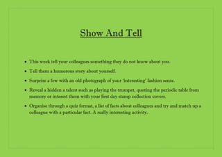 Show And Tell
 This week tell your colleagues something they do not know about you.
 Tell them a humorous story about yo...