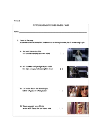 Annex 3
INSTITUCION EDUCATIVE NIÑO JESUS DE PRAGA
Name: ____________________________________________________________________________
1) Listento the song.
Write the correct numberinto parenthesesaccording to some piecesofthe song’slyric
01. She'snot like other girls
She couldhave conqueredthe world ( )
02. she could be everythingthat you won't
But right now you're breakinghim down ( )
03. I've heard that it was done to you
Is that why you do what you do? ( )
04. 'Cause you said something's
wrong with them. Are you happy now ( )
 
