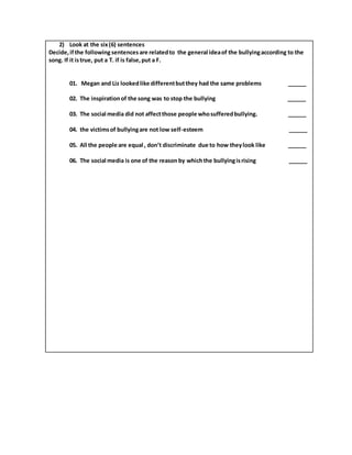 2) Look at the six(6) sentences
Decide,ifthe following sentencesare relatedto the general ideaof the bullyingaccording to the
song. If it istrue, put a T. if is false,put a F.
01. Megan and Liz lookedlike differentbutthey had the same problems ______
02. The inspirationof the song was to stop the bullying ______
03. The social media did not affectthose people whosufferedbullying. ______
04. the victimsof bullyingare not low self-esteem ______
05. All the people are equal , don’t discriminate due to how theylook like ______
06. The social media is one of the reason by whichthe bullyingisrising ______
 