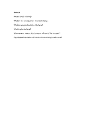 Annex4
What isschool bullying?
What are the consequencesof school bullying?
What can you doabout school bullying?
What iscyber bullying?
What can your parentsdoto promote safe use of the Internet?
If you have a friendwhosufferstobully,whatwillyouradvice be?
 