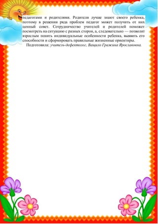 педагогами и родителями. Родители лучше знают своего ребенка,
поэтому в решении ряда проблем педагог может получить от них
ценный совет. Сотрудничество учителей и родителей поможет
посмотреть на ситуацию с разных сторон, а, следовательно — позволит
взрослым понять индивидуальные особенности ребенка, выявить его
способности и сформировать правильные жизненные ориентиры.
Подготовила: учитель-дефектолог, Ващило Гражина Ярославовна.
 