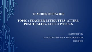 TEACHER BEHAVIOR
TOPIC : TEACHER ETTIQUTTES- ATTIRE,
PUNCTUALITY, EFFECTIVENESS
SUBMITTED BY
II –B. ED SPECIAL EDUCATION (HI)&MATHS
19USDH010
 