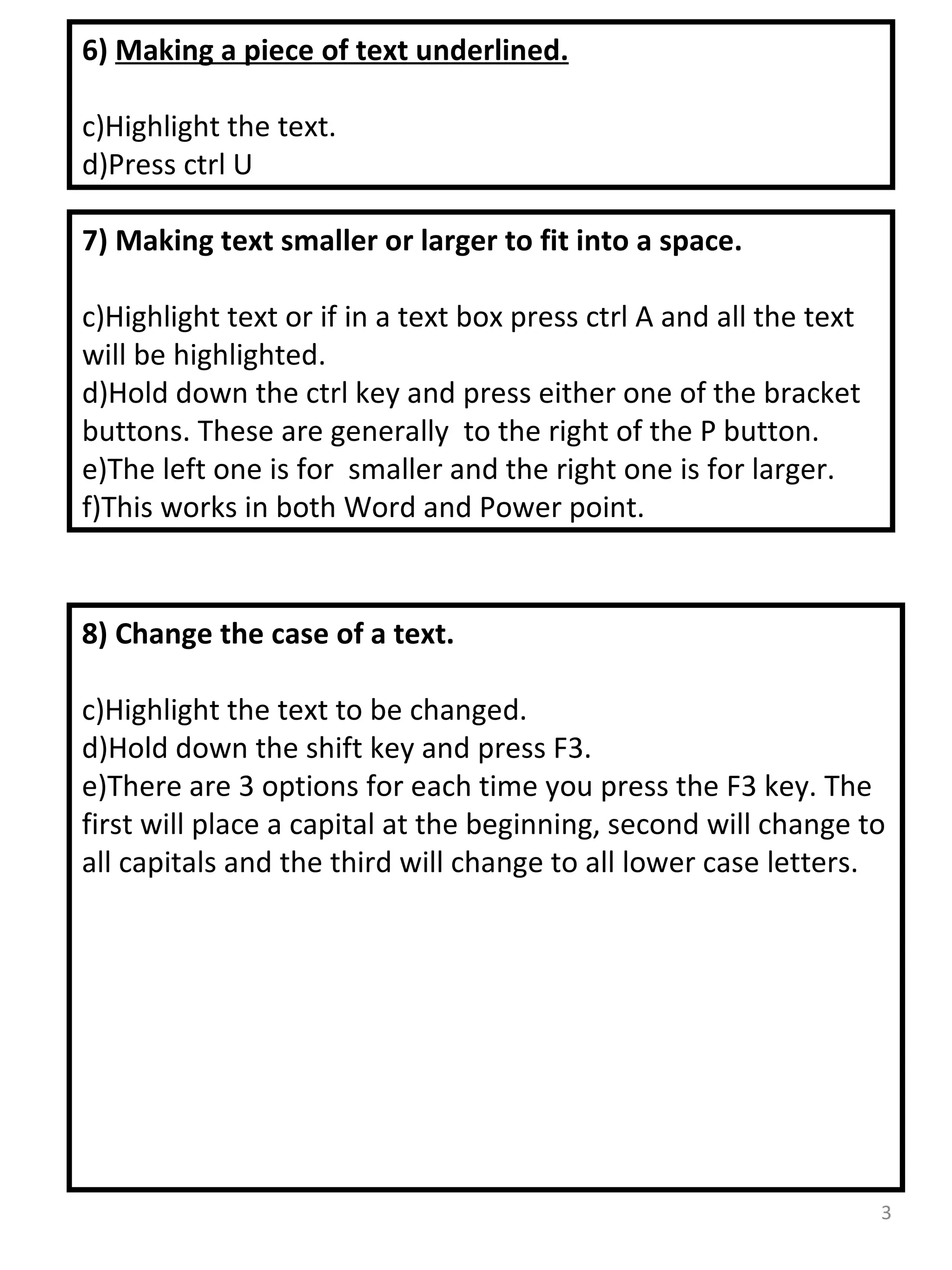 7) Making text smaller or larger to fit into a space. Highlight text or if in a text box press ctrl A and all the text will be highlighted. Hold down the ctrl key and press either one of the bracket buttons. These are generally  to the right of the P button. The left one is for  smaller and the right one is for larger. This works in both Word and Power point. 8) Change the case of a text. Highlight the text to be changed. Hold down the shift key and press F3. There are 3 options for each time you press the F3 key. The first will place a capital at the beginning, second will change to all capitals and the third will change to all lower case letters. 6)  Making a piece of text underlined. Highlight the text. Press ctrl U 