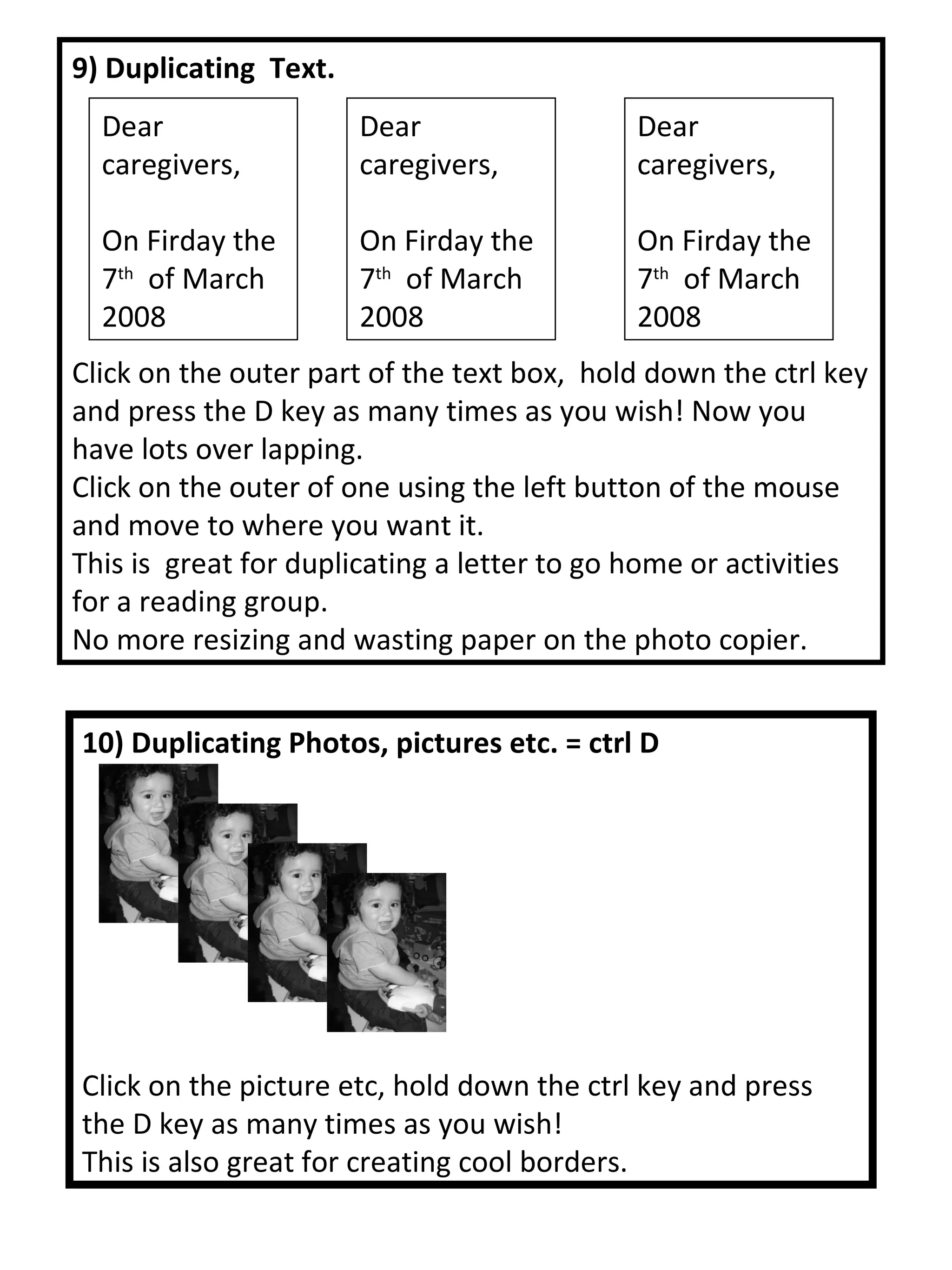 10) Duplicating Photos, pictures etc. = ctrl D Click on the picture etc, hold down the ctrl key and press the D key as many times as you wish! This is also great for creating cool borders. 9) Duplicating  Text. Click on the outer part of the text box,  hold down the ctrl key and press the D key as many times as you wish! Now you have lots over lapping.  Click on the outer of one using the left button of the mouse and move to where you want it. This is  great for duplicating a letter to go home or activities for a reading group.  No more resizing and wasting paper on the photo copier. Dear caregivers, On Firday the 7 th   of March 2008  Dear caregivers, On Firday the 7 th   of March 2008  Dear caregivers, On Firday the 7 th   of March 2008  