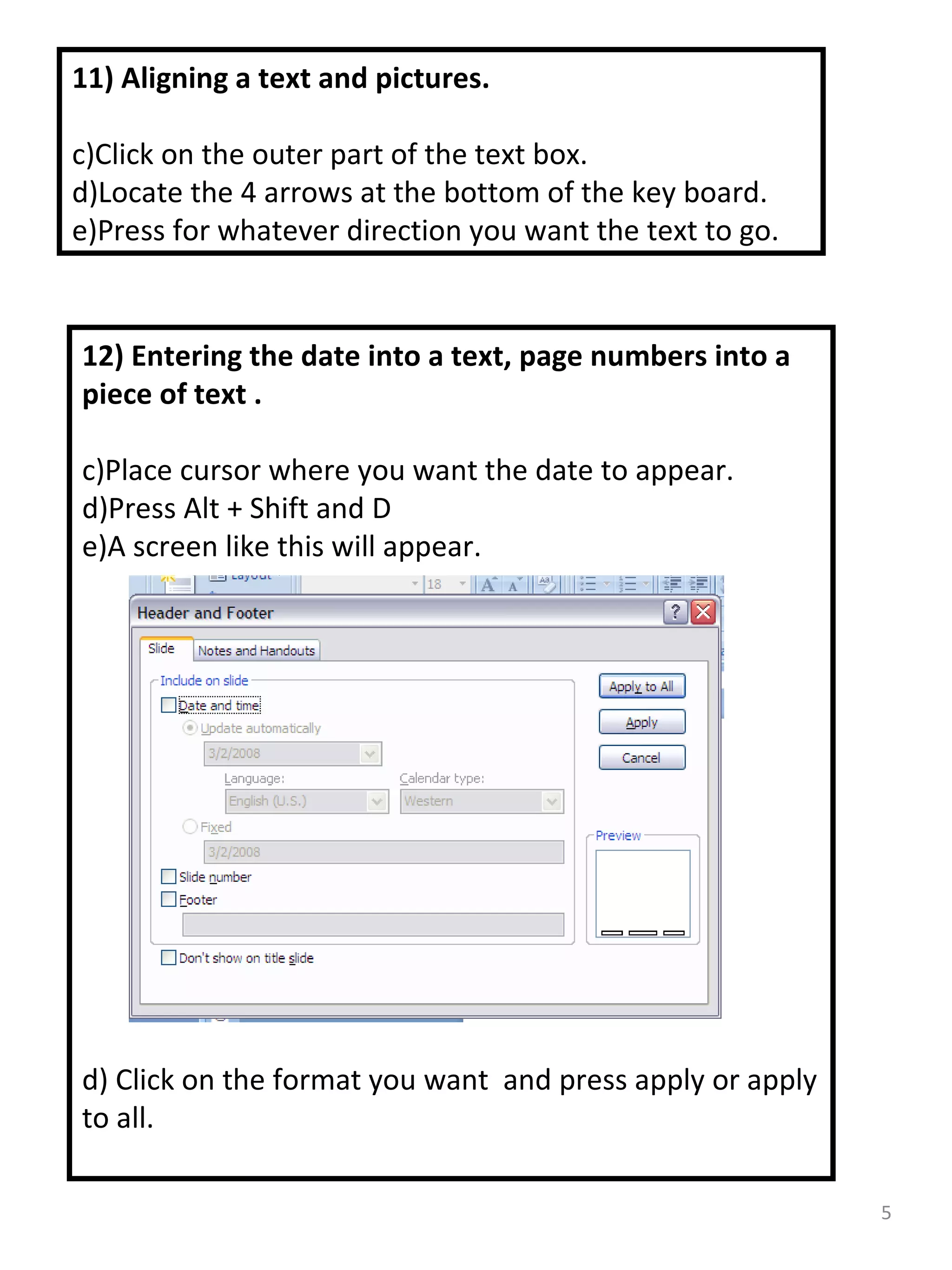11) Aligning a text and pictures. Click on the outer part of the text box. Locate the 4 arrows at the bottom of the key board. Press for whatever direction you want the text to go. 12) Entering the date into a text, page numbers into a piece of text . Place cursor where you want the date to appear. Press Alt + Shift and D A screen like this will appear. d) Click on the format you want  and press apply or apply to all. 