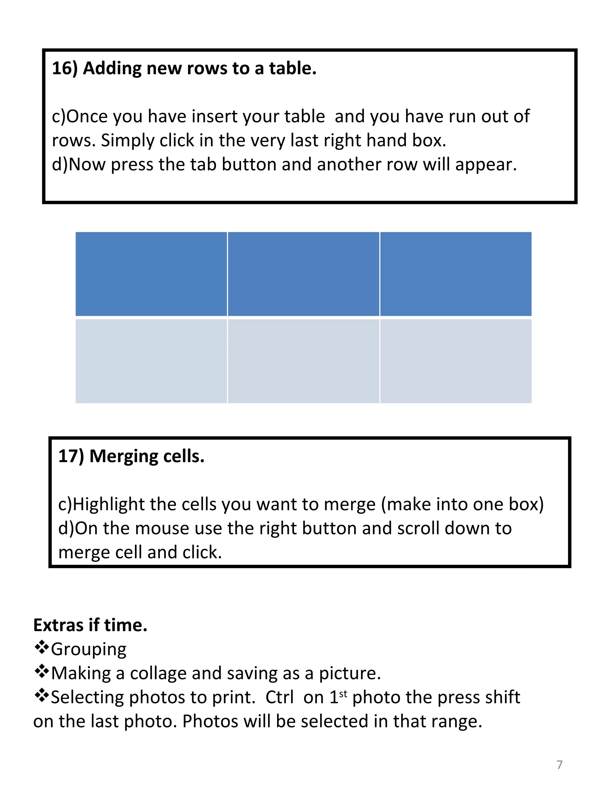 16) Adding new rows to a table. Once you have insert your table  and you have run out of rows. Simply click in the very last right hand box. Now press the tab button and another row will appear.  17) Merging cells. Highlight the cells you want to merge (make into one box) On the mouse use the right button and scroll down to merge cell and click. Extras if time. Grouping  Making a collage and saving as a picture. Selecting photos to print.  Ctrl  on 1 st  photo the press shift on the last photo. Photos will be selected in that range. 