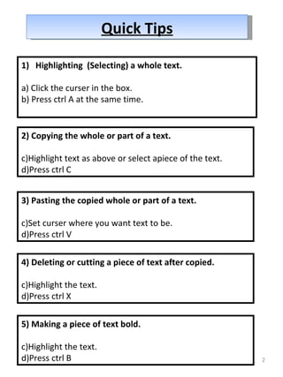 Quick Tips Highlighting  (Selecting) a whole text. a) Click the curser in the box. b) Press ctrl A at the same time. 2) Copying the whole or part of a text. Highlight text as above or select apiece of the text. Press ctrl C 3) Pasting the copied whole or part of a text. Set curser where you want text to be. Press ctrl V 4) Deleting or cutting a piece of text after copied. Highlight the text. Press ctrl X 5) Making a piece of text bold. Highlight the text. Press ctrl B 