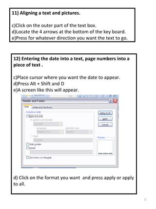 11) Aligning a text and pictures. Click on the outer part of the text box. Locate the 4 arrows at the bottom of the key board. Press for whatever direction you want the text to go. 12) Entering the date into a text, page numbers into a piece of text . Place cursor where you want the date to appear. Press Alt + Shift and D A screen like this will appear. d) Click on the format you want  and press apply or apply to all. 
