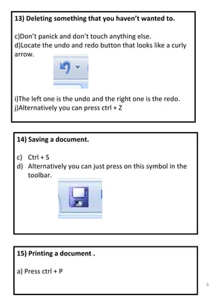 15) Printing a document . a) Press ctrl + P 13) Deleting something that you haven’t wanted to. Don’t panick and don’t touch anything else. Locate the undo and redo button that looks like a curly arrow. The left one is the undo and the right one is the redo. Alternatively you can press ctrl + Z 14) Saving a document. Ctrl + S Alternatively you can just press on this symbol in the toolbar. 