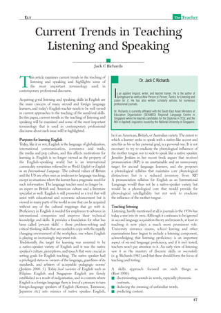 ELT                                                                                                                       The Teacher



            Current Trends in Teaching
              Listening and Speaking
                                                        Jack C Richards



T
      his article examines current trends in the teaching of
      listening and speaking and highlights some of                                          Dr. Jack C Richards
      the most important terminology used in

                                                                      I
contemporary professional discourse.
                                                                         s an applied linguist, writer, and teacher trainer. He is the author of
                                                                         Springboard as well as New Person to Person, Tactics for Listening and
Acquiring good listening and speaking skills in English are           Listen for It. He has also written scholarly articles for numerous
the main concern of many second and foreign language                  professional journals.
learners, and today's English teacher needs to be well versed
                                                                      Dr. Richards is currently affiliated with the South East Asian Ministers of
in current approaches to the teaching of the aural/oral skills.       Education Organization (SEAMEO) Regional Language Centre in
In this paper, current trends in the teaching of listening and        Singapore where he teaches candidates for the Diploma in TESL and the
speaking will be examined and some of the most important              MA in Applied Linguistics issued by the National University of Singapore.
terminology that is used in contemporary professional
discourse about each issue will be highlighted.
                                                                    be it an American, British, or Australian variety. The extent to
Purposes for learning English                                       which a learner seeks to speak with a native-like accent and
Today, like it or not, English is the language of globalization,    sets this as his or her personal goal, is a personal one. It is not
international communication, commerce and trade,                    necessary to try to eradicate the phonological influences of
the media and pop culture, and this affects motivations for         the mother tongue nor to seek to speak like a native speaker.
learning it. English is no longer viewed as the property of         Jennifer Jenkins in her recent book argues that received
the English-speaking world but is an international                  pronunciation (RP) is an unattainable and an unnecessary
commodity sometimes referred to as World English or English         target for second language learners, and she proposes
as an International Language. The cultural values of Britain        a phonological syllabus that maintains core phonological
and the US are often seen as irrelevant to language teaching,       distinctions but is a reduced inventory from RP.
except in situations where the learner has a pragmatic need for     A pronunciation syllabus for English as an International
such information. The language teacher need no longer be            Language would thus not be a native-speaker variety but
an expert on British and American culture and a literature          would be a phonological core that would provide for
specialist as well. English is still promoted as a tool that will   phonological intelligibility but not seek to eradicate
assist with educational and economic advancement but is             the influence of the mother tongue.
viewed in many parts of the world as one that can be acquired
without any of the cultural trappings that go with it.              Teaching listening
Proficiency in English is needed for employees to advance in        Listening, hardly mentioned at all in journals in the 1970s has
international companies and improve their technical                 today come into its own. Although it continues to be ignored
knowledge and skills. It provides a foundation for what has         in second language acquisition theory and research, at least in
been called 'process skills' – those problem-solving and            teaching it now plays a much more prominent role.
critical thinking skills that are needed to cope with the rapidly   University entrance exams, school leaving and other
changing environment of the workplace, one where English            examinations have begun to include a listening component,
is playing an increasingly important role.                          acknowledging that listening proficiency is an important
Traditionally the target for learning was assumed to be             aspect of second language proficiency, and if it isn't tested,
a native-speaker variety of English and it was the native           teachers won't pay attention to it. An early view of listening
speaker's culture, perceptions, and speech that were crucial in     saw it as the mastery of discrete skills or microskills
setting goals for English teaching. The native speaker had          (e. g. Richards 1983) and that these should form the focus of
a privileged status as 'owners of the language, guardians of its    teaching and testing.
standards, and arbiters of acceptable pedagogic norms'
(Jenkins 2000: 5). Today local varieties of English such as         A skills approach focused on such things as
Filipino English and Singapore English are firmly                   (Rost 1990):
established as a result of indigenization, and in contexts where    ! discriminating sounds in words, especially phonemic
English is a foreign language there is less of a pressure to turn      contrasts.
foreign-language speakers of English (Koreans, Taiwanese,           ! deducing the meaning of unfamiliar words.
Japanese etc) into mimics of native speaker English,                ! predicting content.

                                                                                                                                               17
 