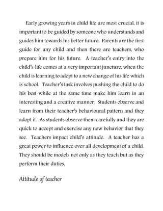 Early growing years in child life are most crucial, it is
important to be guided by someone who understandsand
guides him towards his better future. Parents are the first
guide for any child and then there are teachers, who
prepare him for his future. A teacher’s entry into the
child’s life comes at a very important juncture, when the
child is learning toadopt to a new change of his life which
is school. Teacher’s task involves pushing the child to do
his best while at the same time make him learn in an
interesting and a creative manner. Students observe and
learn from their teacher’s behavioural pattern and they
adopt it. As students observe them carefully and they are
quick to accept and exercise any new behavior that they
see. Teachers impact child’s attitude. A teacher has a
great power to influence over all development of a child.
They should be models not only as they teach but as they
perform their duties.
Attitude of teacher
 