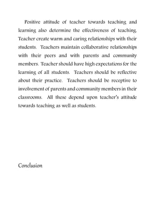 Positive attitude of teacher towards teaching and
learning also determine the effectiveness of teaching.
Teacher create warm and caring relationships with their
students. Teachers maintain collaborative relationships
with their peers and with parents and community
members. Teacher should have high expectations for the
learning of all students. Teachers should be reflective
about their practice. Teachers should be receptive to
involvement of parents and community members in their
classrooms. All these depend upon teacher’s attitude
towards teaching as well as students.
Conclusion
 