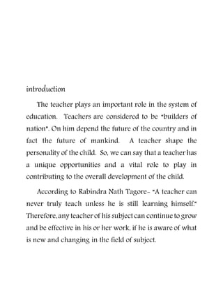 introduction
The teacher plays an important role in the system of
education. Teachers are considered to be “builders of
nation”. On him depend the future of the country and in
fact the future of mankind. A teacher shape the
personality of the child. So, we can say that a teacher has
a unique opportunities and a vital role to play in
contributing to the overall development of the child.
According to Rabindra Nath Tagore- “A teacher can
never truly teach unless he is still learning himself.”
Therefore,any teacher of his subject can continue to grow
and be effective in his or her work, if he is aware of what
is new and changing in the field of subject.
 