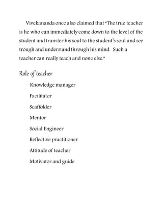 Vivekananda once also claimed that “The true teacher
is he who can immediately come down to the level of the
student and transfer his soul to the student’s soul and see
trough and understandthrough his mind. Such a
teacher can really teach and none else.”
Role of teacher
Knowledge manager
Facilitator
Scaffolder
Mentor
Social Engineer
Reflective practitioner
Attitude of teacher
Motivator and guide
 