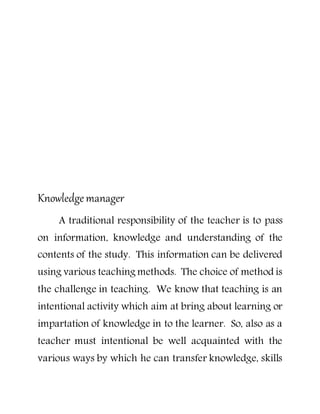 Knowledgemanager
A traditional responsibility of the teacher is to pass
on information, knowledge and understanding of the
contents of the study. This information can be delivered
using various teaching methods. The choice of method is
the challenge in teaching. We know that teaching is an
intentional activity which aim at bring about learning or
impartation of knowledge in to the learner. So, also as a
teacher must intentional be well acquainted with the
various ways by which he can transfer knowledge, skills
 