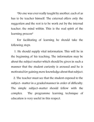 “No one was ever really taught by another, each of as
has to be teacher himself. The external offers only the
suggestion and the rest is to be work out by the internal
teacher, the mind within. This is the real spirit of the
learning process”
For facilitating of learning he should take the
following steps.
1. He should supply vital information. This will be in
the beginning of his teaching. The information may be
about the subject matter which should be given in such a
manner that the student curiosity is aroused and he is
motivatedfor gaining more knowledge about that subject.
2. The teacher must see that the student exposed to the
subject- matter in a gradedmanner in order of difficulty.
The simple subject-matter should follow with the
complex. The programme learning technique of
education is very useful in this respect.
 