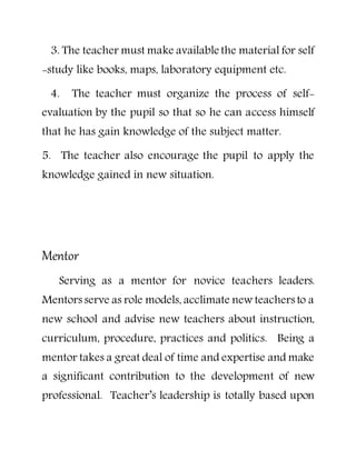 3. The teacher must make available the material for self
-study like books, maps, laboratory equipment etc.
4. The teacher must organize the process of self-
evaluation by the pupil so that so he can access himself
that he has gain knowledge of the subject matter.
5. The teacher also encourage the pupil to apply the
knowledge gained in new situation.
Mentor
Serving as a mentor for novice teachers leaders.
Mentors serve as role models, acclimate new teachers to a
new school and advise new teachers about instruction,
curriculum, procedure, practices and politics. Being a
mentor takes a great deal of time and expertise and make
a significant contribution to the development of new
professional. Teacher’s leadership is totally based upon
 