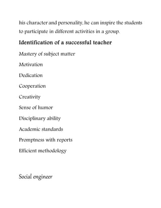 his character and personality, he can inspire the students
to participate in different activities in a group.
Identification of a successful teacher
Mastery of subject matter
Motivation
Dedication
Cooperation
Creativity
Sense of humor
Disciplinary ability
Academic standards
Promptness with reports
Efficient methodology
Social engineer
 