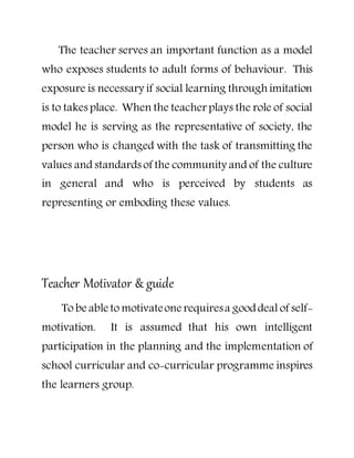 The teacher serves an important function as a model
who exposes students to adult forms of behaviour. This
exposure is necessary if social learning through imitation
is to takes place. When the teacher plays the role of social
model he is serving as the representative of society, the
person who is changed with the task of transmitting the
values and standardsof the community and of the culture
in general and who is perceived by students as
representing or emboding these values.
Teacher Motivator & guide
To be able to motivateone requiresa gooddeal of self-
motivation. It is assumed that his own intelligent
participation in the planning and the implementation of
school curricular and co-curricular programme inspires
the learners group.
 
