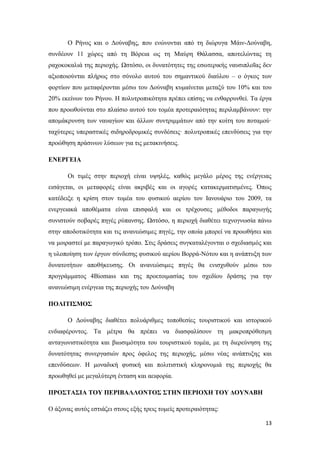 13
Ο Ρήνος και ο Δούναβης, που ενώνονται από τη διώρυγα Μάιν-Δούναβη,
συνδέουν 11 χώρες από τη Βόρεια ως τη Μαύρη Θάλασσα, αποτελώντας τη
ραχοκοκαλιά της περιοχής. Ωστόσο, οι δυνατότητες της εσωτερικής ναυσιπλοΐας δεν
αξιοποιούνται πλήρως στο σύνολο αυτού του σημαντικού διαύλου – ο όγκος των
φορτίων που μεταφέρονται μέσω του Δούναβη κυμαίνεται μεταξύ του 10% και του
20% εκείνων του Ρήνου. Η πολυτροπικότητα πρέπει επίσης να ενθαρρυνθεί. Τα έργα
που προωθούνται στο πλαίσιο αυτού του τομέα προτεραιότητας περιλαμβάνουν: την
απομάκρυνση των ναυαγίων και άλλων συντριμμάτων από την κοίτη του ποταμού·
ταχύτερες υπεραστικές σιδηροδρομικές συνδέσεις· πολυτροπικές επενδύσεις για την
προώθηση πράσινων λύσεων για τις μετακινήσεις.
ΕΝΕΡΓΕΙΑ
Οι τιμές στην περιοχή είναι υψηλές, καθώς μεγάλο μέρος της ενέργειας
εισάγεται, οι μεταφορές είναι ακριβές και οι αγορές κατακερματισμένες. Όπως
κατέδειξε η κρίση στον τομέα του φυσικού αερίου τον Ιανουάριο του 2009, τα
ενεργειακά αποθέματα είναι επισφαλή και οι τρέχουσες μέθοδοι παραγωγής
συνιστούν σοβαρές πηγές ρύπανσης. Ωστόσο, η περιοχή διαθέτει τεχνογνωσία πάνω
στην αποδοτικότητα και τις ανανεώσιμες πηγές, την οποία μπορεί να προωθήσει και
να μοιραστεί με παραγωγικό τρόπο. Στις δράσεις συγκαταλέγονται ο σχεδιασμός και
η υλοποίηση των έργων σύνδεσης φυσικού αερίου Βορρά-Νότου και η ανάπτυξη των
δυνατοτήτων αποθήκευσης. Οι ανανεώσιμες πηγές θα ενισχυθούν μέσω του
προγράμματος 4Biomass και της προετοιμασίας του σχεδίου δράσης για την
ανανεώσιμη ενέργεια της περιοχής του Δούναβη
ΠΟΛΙΤΙΣΜΟΣ
Ο Δούναβης διαθέτει πολυάριθμες τοποθεσίες τουριστικού και ιστορικού
ενδιαφέροντος. Τα μέτρα θα πρέπει να διασφαλίσουν τη μακροπρόθεσμη
ανταγωνιστικότητα και βιωσιμότητα του τουριστικού τομέα, με τη διερεύνηση της
δυνατότητας συνεργασιών προς όφελος της περιοχής, μέσω νέας ανάπτυξης και
επενδύσεων. Η μοναδική φυσική και πολιτιστική κληρονομιά της περιοχής θα
προωθηθεί με μεγαλύτερη ένταση και αειφορία.
ΠΡΟΣΤΑΣΙΑ ΤΟΥ ΠΕΡΙΒΑΛΛΟΝΤΟΣ ΣΤΗΝ ΠΕΡΙΟΧΗ ΤΟΥ ΔΟΥΝΑΒΗ
Ο άξονας αυτός εστιάζει στους εξής τρεις τομείς προτεραιότητας:
 
