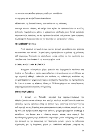 14
• Αποκατάσταση και διατήρηση της ποιότητας των υδάτων·
• Διαχείριση των περιβαλλοντικών κινδύνων·
• Προστασία της βιοποικιλότητας, των τοπίων και της ποιότητας
του αέρα και του εδάφους. Οι στόχοι αυτοί πρέπει να ενσωματωθούν και σε άλλες
πολιτικές. Παραδείγματος χάριν, οι μεταφορικές υποδομές έχουν θετικό αντίκτυπο
στην ανάπτυξη, εντούτοις, αν δεν σχεδιαστούν σωστά, ενδέχεται να έχουν αρνητικές
συνέπειες στη βιοποικιλότητα και την ποιότητα του αέρα και των υδάτων.
ΔΙΑΧΕΙΡΙΣΗ ΥΔΑΤΩΝ
Αυτό αποτελεί κεντρικό ζήτημα για την περιοχή και καλύπτει την ποιότητα
και ποσότητα των υδάτων. Οι προκλήσεις περιλαμβάνουν τη μείωση της μόλυνσης
από οργανικές, θρεπτικές και επικίνδυνες ουσίες, καθώς και την αφαίρεση των
εμποδίων των πλωτών οδών ή την προσαρμογή σε αυτά.
ΠΕΡΙΒΑΛΛΟΝΤΙΚΟΙ ΚΙΝΔΥΝΟΙ
Υπάρχουν πολυάριθμοι χώροι φυσικών και βιομηχανικών κινδύνων στη
λεκάνη του Δούναβη, οι οποίοι, προστιθέμενοι στις προκλήσεις που συνδέονται με
την κλιματική αλλαγή, καθιστούν την ανάλυση της πιθανότητας κινδύνου, της
ετοιμότητας και των μηχανισμών ταχείας αντίδρασης θεμελιώδεις για τη στρατηγική.
Το έκτακτο γεγονός της κόκκινης λάσπης το 2010 υπογράμμισε την κρισιμότητα της
γρήγορης και αποτελεσματικής συνεργασίας.
ΤΟ ΟΙΚΟΣΥΣΤΗΜΑ
Η περιοχή του Δούναβη αποτελεί ένα αλληλοσυνδεόμενο και
αλληλοεξαρτώμενο οικοσύστημα που παρέχει πολύτιμα περιβαλλοντικά αγαθά και
υπηρεσίες (τροφή, υφάνσιμες ύλες και πόσιμο νερό, κατανομή ποσοτήτων ύδατος
ανά περιοχή, και της Ευρώπης και προσφέρει οικολογικές συνδέσεις απαραίτητες για
τη συνολική περιβαλλοντική της υγεία. Ωστόσο, η ταχεία βιομηχανική ανάπτυξη, η
αποψίλωση των δασών και η ρύπανση ασκούν πιέσεις στην περιοχή. Στις
προωθούμενες δράσεις περιλαμβάνονται: δημιουργία ζωνών ανάσχεσης κατά μήκος
του ποταμού για τον περιορισμό των θρεπτικών ουσιών· χρήση της τελευταίας
τεχνολογίας για τη διαχείριση χώρων με επικίνδυνα απόβλητα ,ενίσχυση της
 