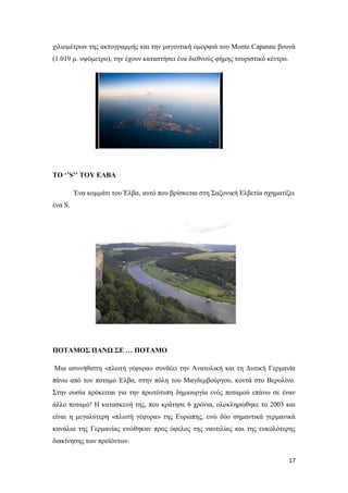 17
χιλιομέτρων της ακτογραμμής και την μαγευτική ομορφιά του Monte Capanne βουνά
(1.019 μ. υψόμετρο), την έχουν καταστήσει ένα διεθνούς φήμης τουριστικό κέντρο.
ΤΟ ‘’S’’ ΤΟΥ ΕΛΒΑ
Ένα κομμάτι του Έλβα, αυτό που βρίσκεται στη Σαξονική Ελβετία σχηματίζει
ένα S.
ΠΟΤΑΜΟΣ ΠΑΝΩ ΣΕ … ΠΟΤΑΜΟ
Μια ασυνήθιστη «πλωτή γέφυρα» συνδέει την Ανατολική και τη Δυτική Γερμανία
πάνω από τον ποταμό Έλβα, στην πόλη του Μαγδεμβούργου, κοντά στο Βερολίνο.
Στην ουσία πρόκειται για την πρωτότυπη δημιουργία ενός ποταμού επάνω σε έναν
άλλο ποταμό! Η κατασκευή της, που κράτησε 6 χρόνια, ολοκληρώθηκε το 2003 και
είναι η μεγαλύτερη «πλωτή γέφυρα» της Ευρώπης, ενώ δύο σημαντικά γερμανικά
κανάλια της Γερμανίας ενώθηκαν προς όφελος της ναυτιλίας και της ευκολότερης
διακίνησης των προϊόντων.
 