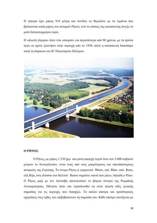 18
Η γέφυρα έχει μήκος 918 μέτρα και συνδέει το Βερολίνο με τα λιμάνια που
βρίσκονται κατά μήκος του ποταμού Ρήνου, ενώ το κόστος της κατασκευής άγγιξε το
μισό δισεκατομμύριο ευρώ.
Η «πλωτή γέφυρα» ήταν στα «σκαριά» για περισσότερα από 80 χρόνια, με τα πρώτα
έργα να έχουν ξεκινήσει στην περιοχή από το 1930, αλλά η κατασκευή διακόπηκε
κατά τη διάρκεια του Β’ Παγκοσμίου Πολέμου.
Ο ΡΗΝΟΣ
Ο Ρήνος, με μήκος 1.230 χλμ και μέση παροχή νερού άνω των 2.000 κυβικών
μέτρων το δευτερόλεπτο, είναι ένας από τους μακρύτερους και σπουδαιότερους
ποταμούς της Ευρώπης. Το όνομα Ρήνος ή γερμανικά Rhein, γαλ. Rhin, ιταλ. Reno,
ολλ.Rijn, στη γλώσσα των Κελτών Renos σημαίνει «αυτό που ρέει», δηλαδή ο Ρέων.
Ο Ρήνος μαζί με τον Δούναβη αποτελούσαν το βόρειο σύνορο της Ρωμαϊκής
Αυτοκρατορίας. Πάντοτε ήταν και εξακολουθεί να είναι πλωτή οδός ζωτικής
σημασίας για τις περιοχές που διασχίζει. Τα πολλά κάστρα και προϊστορικές
οχυρώσεις στις όχθες του επιβεβαιώνουν τη σημασία του. Κάθε κάστρο ταυτίζεται με
 