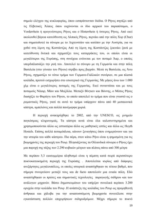 19
σημείο ελέγχου της κυκλοφορίας, όπου εισπράττονταν διόδια. Ο Ρήνος πηγάζει από
τις Ελβετικές Άλπεις όπου εκχύνονται οι δύο αρχικοί του παραπόταμοι, ο
Vorderrhein ή προγενέστερος Ρήνος και ο Hinterrhein ή ύστερος Ρήνος. Από εκεί
ακολουθεί βόρεια κατεύθυνση ως Αλπικός Ρήνος, περνάει από την πόλη Χορ (Chur)
και σηματοδοτεί τα σύνορα με το Λιχτενστάιν και κατόπιν με την Αυστρία, για να
χυθεί στη λίμνη της Κοστάντζας Από τη λίμνη της Κοστάντζας ξεκινάει ξανά με
κατεύθυνση δυτικά και σχηματίζει τους καταρράκτες του, οι οποίοι είναι οι
μεγαλύτεροι της Ευρώπης, στη συνέχεια ενώνεται με τον ποταμό Άαρ, ο οποίος
υπερδιπλασιάζει την ροή του. Αποτελεί το σύνορο με τη Γερμανία και στην πόλη
Βασιλεία (στο γόνατο του Ρήνου) στρίβει προς βορράν. Μετά τη Βασιλεία, ως Άνω
Ρήνος, σχηματίζει το νότιο τμήμα των Γερμανο-Γαλλικών συνόρων, σε μια πλατιά
κοιλάδα, προτού εισχωρήσει στο εσωτερικό της Γερμανίας. Με μήκος άνω των 1.000
χλμ είναι ο μεγαλύτερος ποταμός της Γερμανίας. Εκεί συναντάται και με τους
ποταμούς Νέκαρ, Μάιν και Μοζέλλα. Μεταξύ Βίνγκεν και Βόννης, ο Μέσος Ρήνος
διασχίζει το Φαράγγι του Ρήνου, το οποίο αποτελεί το τμήμα που είναι γνωστό ως ο
ρομαντικός Ρήνος, γιατί σε αυτό το τμήμα υπάρχουν πάνω από 40 μεσαιωνικά
κάστρα, αμπελώνες και πολλά πανέμορφα χωριά.
Η περιοχή ανακηρύχθηκε το 2002, από την UNESCO, ως μνημείο
παγκόσμιας κληρονομιάς. Τα κάστρα αυτά είναι όλα καλοσυντηρημένα και
χρησιμοποιούνται άλλα ως εστιατόρια άλλα ως μαθητικές εστίες και άλλα ως Hoyth
Hostels. Επίσης πολλά ποταμόπλοια, κάνουν ξεναγήσεις όπου ενημερώνουν και για
την ιστορία του κάθε κάστρου. Πιο πέρα, στον κάτω Ρήνο είναι η φημισμένη για τις
βιομηχανίες της περιοχή του Ρουρ. Πλησιάζοντας τα Ολλανδικά σύνορα ο Ρήνος έχει
μια παροχή της τάξης των 2.290 κυβικών μέτρων και πλάτος πάνω από 300 μέτρα
Με περίπου 5,3 εκατομμύρια πληθυσμό είναι η πέμπτη κατά σειρά περισσότερο
πυκνοκατοικημένη περιοχή της Ευρώπης . Αποτελείται κυρίως από διάφορες
ανεξάρτητες μεγαλουπόλεις, οι οποίες ιστορικά αναπτύχθηκαν σε τέτοιο βαθμό, που
σήμερα συνορεύουν μεταξύ τους και de facto αποτελούν μια ενιαία πόλη. Εδώ
αναπτύχθηκαν οι πρώτες και σημαντικές τεχνολογίες παραγωγής σιδήρου και των
ανάλογων μηχανών. Βάσει δημοσιευμάτων του υπήρξαν συνολικά περίπου 3.200
ορυχεία στην κοιλάδα του Ρουρ .Η ανάπτυξη της κοιλάδας του Ρουρ ως προμηθευτή
άνθρακα και χάλυβα για την αναπτυσσόμενη βιομηχανία συνετέλεσε στην
εγκατάσταση πολλών επιχειρήσεων σιδηροδρόμων. Μέχρι σήμερα το πυκνό
 