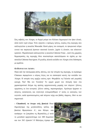 21
Στις εκβολές του Λίγηρα, το θερμό ρεύμα του Κόλπου δημιουργεί ένα ήπιο–γλυκό,
αλλά πολύ υγρό κλίμα. Έτσι εξηγείτε ο πρώιμος τρύγος, κυρίως στις περιοχές που
καλλιεργείται η ποικιλία Muscadat. Κατά μήκος του ποταμού, το ηπειρωτικό κλίμα
ευνοεί την παραγωγή άριστων ποιοτικά λευκών, ξηρών ή γλυκών, και κόκκινων
κρασιών. Παραδοσιακά καλλιεργείται η ποικιλία Cabernet Franc , γιατί στις χαμηλές
θερμοκρασίες της περιοχής δίνει ποιοτικότερα αποτελέσματα σε σχέση με την
ποικιλία Cabernet Sauvignon. Η μεγάλη, πλατιά κοιλάδα του Λίγηρα είναι διάσπαρτη
με αμπέλια.
ΟΙ ΠΥΡΓΟΙ ΤΟΥ ΛΙΓΗΡΑ
Πέρα από την πανέμορφη φύση, πάντως, και την ιστορία της περιοχής, τα περίφημα
Chateaux παραμένουν ο κύριος λόγος για να επισκεφτεί κανείς την κοιλάδα του
Λίγηρα. Η ιστορία τους αρχίζει αιώνες πριν. Θυμηθείτε τη Γαλατία υπό ρωμαϊκή
κατοχή. Ναι! Μα τον Τουτάτη! Το οχυρό χωριό του Αστερίξ ήταν ένα
χαρακτηριστικό δείγμα της πρώτης αρχιτεκτονικής μορφής των πύργων: ξύλινες
οχυρώσεις κι ένα κεντρικό, ξύλινο επίσης, παρατηρητήριο. Αργότερα άρχισαν οι
πέτρινες κατασκευές και σιγά-σιγά ενσωματώθηκαν σ' αυτές οι κατοικίες των
ευγενών, καλά προστατευμένες από πέτρινα τείχη και βαθιές τάφρους. Ιδού τα πιο
σημαντικά:
- Chambord, το όνειρο ενός βασιλιά Ηταν
δημιούργημα της μεγαλειώδους τρέλας του
βασιλιά Φραγκίσκου Α΄, που θέλησε -και
κατάφερε- να ξεπεράσει τις Βερσαλλίες μ' αυτό
το μοναδικό αρχιτεκτόνημα των 440 δωματίων
και των 365 τζακιών! Ο Μολιέρος έγραψε και
 