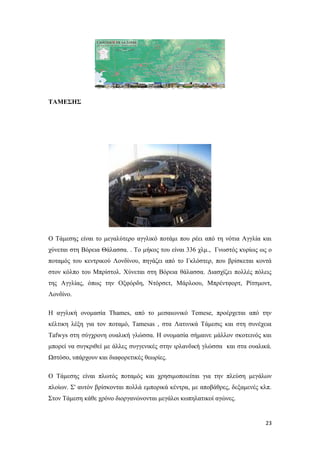23
ΤΑΜΕΣΗΣ
Ο Τάμεσης είναι το μεγαλύτερο αγγλικό ποτάμι που ρέει από τη νότια Αγγλία και
χύνεται στη Βόρεια Θάλασσα. . Το μήκος του είναι 336 χλμ., Γνωστός κυρίως ως ο
ποταμός του κεντρικού Λονδίνου, πηγάζει από το Γκλόστερ, που βρίσκεται κοντά
στον κόλπο του Μπρίστολ. Χύνεται στη Βόρεια θάλασσα. Διασχίζει πολλές πόλεις
της Αγγλίας, όπως την Οξφόρδη, Ντόρσετ, Μάρλοου, Μπρέντφορτ, Ρίτσμοντ,
Λονδίνο.
H αγγλική ονομασία Thames, από το μεσαιωνικό Temese, προέρχεται από την
κέλτικη λέξη για τον ποταμό, Tamesas , στα Λατινικά Τάμεσις και στη συνέχεια
Tafwys στη σύγχρονη ουαλική γλώσσα. Η ονομασία σήμαινε μάλλον σκοτεινός και
μπορεί να συγκριθεί με άλλες συγγενικές στην ιρλανδική γλώσσα και στα ουαλικά.
Ωστόσο, υπάρχουν και διαφορετικές θεωρίες.
Ο Τάμεσης είναι πλωτός ποταμός και χρησιμοποιείται για την πλεύση μεγάλων
πλοίων. Σ' αυτόν βρίσκονται πολλά εμπορικά κέντρα, με αποβάθρες, δεξαμενές κλπ.
Στον Τάμεση κάθε χρόνο διοργανώνονται μεγάλοι κωπηλατικοί αγώνες.
 