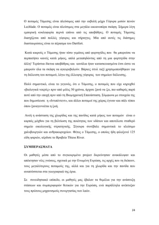 24
Ο ποταμός Τάμεσης είναι πλεύσιμος από την εκβολή μέχρι Γέφυρα μισών πενών
Lechlade. Ο ποταμός είναι πλεύσιμος στα μεγάλα ωκεανοπόρα σκάφη. Σήμερα λίγη
εμπορική κυκλοφορία περνά επάνω από τις αποβάθρες. Ο ποταμός Τάμεσης
διασχίζεται από πολλές γέφυρες και σήραγγες. Μία από αυτές τις διάσημες
διασταυρώσεις είναι το πέρασμα του Dartfort.
Κατά καιρούς ο Τάμεσης ήταν τόσο γεμάτος από φορτηγίδες που θα μπορούσε να
περπατήσει κανείς κατά μήκος, απλά μεταπηδώντας από τη μια φορτηγίδα στην
άλλη! Τεράστια δίκτυα αποβάθρας και κανάλια ήταν κατασκευασμένα έτσι ώστε να
μπορούν όλα τα σκάφη να αγκυροβολούν. Βάρκες στυλ ταξί χρησιμοποιήθηκαν για
τη διέλευση του ποταμού, λόγω της έλλειψης γέφυρας των σημείων διέλευσης.
Πολύ σημαντικό, είναι το γεγονός, ότι ο Τάµεσης, ο ποταµός που είχε κηρυχθεί
«βιολογικά νεκρός» πριν από µόλις 50 χρόνια, άρχισε ξανά να ζει, πιο καθαρός παρά
ποτέ από την εποχή πριν από τη Βιοµηχανική Επανάσταση. Σύµφωνα µε στοιχεία της
που δηµοσίευσε η «Ιντιπέντεντ», και άλλοι ποταµοί της χώρας έγιναν και πάλι τόποι
όπου ξαναγεννιέται η ζωή.
Αυτή η ανάσταση της χλωρίδας και της πανίδας κατά µήκος των ποταμών είναι ο
καρπός µόχθου για τη βελτίωση της ποιότητας των υδάτων και αποτέλεσε σταθερό
σημείο οικολογικής στρατηγικής. Σίγουρα συνέβαλε σηµαντικά το κλείσιμο
χαλυβουργιών και ανθρακωρυχείων. Φέτος ο Τάµεσης, ο οποίος ήδη φιλοξενεί 125
είδη ψαριών, κέρδισε το Βραβείο Thiess River.
ΣΥΜΠΕΡΑΣΜΑΤΑ
Οι μαθητές μέσα από το συγκεκριμένο project διερεύνησαν ανακάλυψαν και
απέκτησαν νέες γνώσεις, σχετικά με την Ενωμένη Ευρώπη, τις αρχές που τη διέπουν,
τους μεγαλύτερους ποταμούς της, αλλά και για τη χλωρίδα και την πανίδα που
αναπτύσσεται στα γεωγραφικά της όρια.
Σε συνειδησιακό επίπεδο, οι μαθητές μας έβαλαν τα θεμέλια για την ανάπτυξη
στάσεων και συμπεριφορών θετικών για την Ευρώπη, ενώ παράλληλα ανέπτυξαν
τους πρώτους μηχανισμούς συνεργασίας των λαών.
 