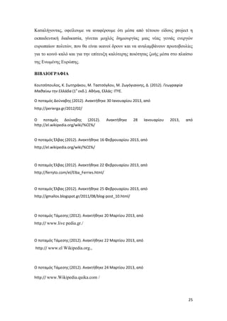 25
Καταλήγοντας, οφείλουμε να αναφέρουμε ότι μέσα από τέτοιου είδους project η
εκπαιδευτική διαδικασία, γίνεται μοχλός δημιουργίας μιας νέας γενιάς ενεργών
ευρωπαίων πολιτών, που θα είναι ικανοί δρουν και να αναλαμβάνουν πρωτοβουλίες
για το κοινό καλό και για την επίτευξη καλύτερης ποιότητας ζωής μέσα στο πλαίσιο
της Ενωμένης Ευρώπης.
ΒΙΒΛΙΟΓΡΑΦΙΑ
Κουτσόπουλος, Κ. Σωτηράκου, Μ. Ταστσόγλου, Μ. Ζωγόγιαννης, Δ. (2012). Γεωγραφία
Μαθαίνω την Ελλάδα (1η
εκδ.). Αθήνα, Ελλάς: ΙΤΥΕ.
Ο ποταμός Δούναβης (2012). Ανακτήθηκε 30 Ιανουαρίου 2013, από
http://perierga.gr/2012/02/
Ο ποταμός Δούναβης (2012). Ανακτήθηκε 28 Ιανουαρίου 2013, από
http://el.wikipedia.org/wiki/%CE%/
Ο ποταμός Έλβας (2012). Ανακτήθηκε 16 Φεβρουαρίου 2013, από
http://el.wikipedia.org/wiki/%CE%/
Ο ποταμός Έλβας (2012). Ανακτήθηκε 22 Φεβρουαρίου 2013, από
http://ferryto.com/el/Elba_Ferries.html/
Ο ποταμός Έλβας (2012). Ανακτήθηκε 25 Φεβρουαρίου 2013, από
http://gmallos.blogspot.gr/2011/08/blog-post_10.html/
Ο ποταμός Τάμεσης (2012). Ανακτήθηκε 20 Μαρτίου 2013, από
http:// www.live pedia.gr./
Ο ποταμός Τάμεσης (2012). Ανακτήθηκε 22 Μαρτίου 2013, από
http:// www.el Wikipedia.org.,
Ο ποταμός Τάμεσης (2012). Ανακτήθηκε 24 Μαρτίου 2013, από
http:// www.Wikipedia.quika.com /
 