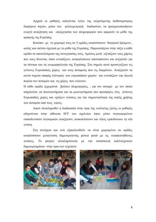 8
Αρχικά οι μαθητές καλούνται λόγω της αυξανόμενης διαθεσιμότητας
διαφόρων πηγών, μέσω του φυλλομετρητή διαδικτύου, να πραγματοποιήσουν
ενεργό αναζήτηση και επεξεργασία των πληροφοριών που αφορούν το μύθο της
αρπαγής της Ευρώπης
Κατόπιν με το χωρισμό τους σε 3 ομάδες αναπτύσσουν θεατρικό δρώμενο ,
κολάζ και σκίτσο σχετικά με το μύθο της Ευρώπης. Παρουσιάζουν στην τάξη η κάθε
ομάδα τα αποτελέσματα της συνεργασίας τους. Αμέσως μετά εξετάζουν τους χάρτες
που τους δίνονται, όπου εντοπίζουν, ανακαλύπτουν αποτυπώνουν και συζητούν για
τα σύνορα και τη γεωμορφολογία της Ευρώπης. Στο σημείο αυτό προσεγγίζουν τις
γείτονες Ευρωπαϊκές χώρες και τους ποταμούς που τις διαρρέουν. Αναζητούν τα
κοινά σημεία επαφής (σύνορα), των ευρωπαϊκών χωρών και εντοπίζουν την πλωτή
πορεία των ποταμών και τις χώρες που ενώνουν.
Η κάθε ομάδα ξεχωριστά βρίσκει πληροφορίες, , για τον ποταμό με τον οποίο
ασχολείται ,τα πλεονεκτήματα και τα μειονεκτήματα που προσφέρει, στις γείτονες
Ευρωπαϊκές χώρες και «χτίζει» γνώσεις για την σημαντικότητα της καλής χρήσης
των ποταμών από τους λαούς.
Αφού ολοκληρωθεί η διαδικασία στην ώρα της ευέλικτης ζώνης οι μαθητές
οδηγούνται στην αίθουσα Η/Υ του σχολείου όπου μέσω συγκεκριμένων
εκπαιδευτικών λογισμικών αναζητούν, ανακαλύπτουν και τέλος εμπεδώνουν τη νέα
γνώση.
Στη συνέχεια και ενώ εξακολουθούν να είναι χωρισμένοι σε ομάδες
αναπτύσσουν μεταγνώση δημιουργώντας power point με τις νεοαπεκτηθέντες
γνώσεις. Το project ολοκληρώνεται με την κατασκευή καλλιτεχνικών
δημιουργημάτων στην ώρα των τεχνικών.
 