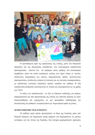 9
Η προστιθέμενη αξία της προσέγγισης της γνώσης, μέσω του θεατρικού
παιχνιδιού και της δημιουργίας κατασκευών, στη συγκεκριμένη εκπαιδευτική
δραστηριότητα, έγκειται στο ότι παρέχουν στους μαθητές, ένα πολυτροπικό
περιβάλλον, μέσα στο οποίο οικοδομούν γνώσεις που έχουν νόημα γι’ αυτούς,
επιλέγοντας πληροφορίες και εικόνες, δημιουργώντας σχέδια, οργανώνοντας
δραστηριότητες, συνδέοντας νοητικά τις λεκτικές και τις εικονικές αναπαραστάσεις,
με αποτέλεσμα γνωστικές δεξιότητες υψηλού επιπέδου και μάθηση. Η όλη
εκπαιδευτική διαδικασία μετουσιώνεται σε γνώση και ολοκληρώνεται με τη χρήση
των Τ.Π.Ε.
Ο ρόλος του εκπαιδευτικού, σε όλη τη διάρκεια ανάπτυξης του project,
διαφοροποιείται και από παρουσιαστής της γνώσης και αυθεντία ασκείται σε ρόλο
διαμεσολαβητικό και εμψυχωτικό, σε μια προσπάθεια καθοδήγησης και
διευκόλυνσης των μαθητών, να προσεγγίσουν με διερευνητικό τρόπο τη γνώση.
ΟΙ ΠΟΤΑΜΟΙ ΠΟΥ ΜΑΣ ΕΝΩΝΟΥΝ
Οι μαθητές αφού πρώτα προσεγγίσουν το θέμα της Ευρώπης μέσα από
θεατρικό δρώμενο και δημιουργία κολάζ αρχίζουν και διαμορφώνουν τις πρώτες
αντιλήψεις για την έννοια της Ευρώπης. Στη συνέχεια χρησιμοποιούν σχολικούς
 