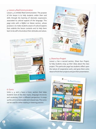 4. Lesson 4 Real Communication
Lesson 4 is entitled Real Communication. The purpose
of this lesson is to help students widen their oral
skills through the learning of idiomatic expressions
associated to cultural aspects of the language. This
page ends with a Reflect on Values section, whose
purpose is to make students aware of cultural aspects
that underlie the lesson contents and to help them
learn to be self-critical about their attitudes and values.
5. ShareYour Project
Lesson 4 has a second section, Share Your Project,
to help students wrap up their ideas about the class
project. This particular page has students reflect upon
the nature of cooperative work, and gives them extra
ideastofinishtheirprojectsandgivetheirpresentation.
6. Comic
Units 1, 3, and 5 have a Comic section that helps
students look at the class topics, language structures
and vocabulary from a different perspective. It wraps
up the unit in a memorable and relaxed way.The comic
can be used for either reading or listening practice.
Lesson 4
Speaking StrategyGet engage in a conversation by
using expressions such as: Look!		/	
Well,		/	I	guess	/	I	know!	/	I	think.
Gap ActivityStudent A goes to page 87.
Student B goes to page 89.
1. Listen to the conversations. Fill in the gaps with the expressions
in the Word Bank.
2. Match the expressions with their corresponding meaning.
a. Fit	as	a	fiddle	 	
	
1. behaving in morally and ethically questionable ways
b. In bad shape
2. being in good health or athletic condition
c. Be in murky waters
3.		being	determined	to	do	something	that	is	difficult
d. Move heaven and earth
4. being in poor physical condition
FitasaFiddle
Reflect on Values
Always Sometimes Never
¾ I eat healthy food like fruits, veggies,
and fat-free products.¾ I am an active person who likes
sports and physical exercise.¾ I take actions to protect ourenvironment and natural resources.
Well, I think yourcommunity have to staytogether and move heavenand earth to solve thisproblem!
My neighborsand I are worriedabout garbage andcontaminationin our parks and
rivers.
a.
Susie: Hi! Nice to see you again! It’s been years since
we last met!Patty: Hey! Look at you!You are as
(a).
You must have had a very healthy life!
Susie: Well, I love exercising and I love fat-free food. I do
take care of my body and health.
Patty: Wow, instead, I’m in such
(b).
I often have to eat in a rush, you know, at fast food
restaurants or even when driving my car!b.
Oscar: Look!This is the timber company that bought the pine forest.
Mike: Do they have permission to cut down the trees?
Oscar: I’m not sure, the documents I saw are not complete. I think they are(c).
Mike:		 We	need	to	find	out!	Let’s	
(d) to get the information.
3. Think of situations related to health and the environment and discuss with a partner. Use the
expressions above.
Word
Bank
•	 fit		as	a	fiddle
•	 move heaven
and earth
•	 bad shape
•	 in murky waters
fit as a fiddle
28
ShareYourProject
Give	your	Presentation
•	 Introduce yourself.
•	 Mention the two problematic situations you have
identified.
•	 Describe each problem one a time and show the slides.
•	 Talk about the possible origins of each problematic
situation.
Useful Expressions
•	 Good morning.We are… (names)
•	 The unhealthy habit that is present in our community is…
•	 The	environmental	problem	we	have	identified	is…
•	 It must/could/might have started…
2. Read and answer the questions below.
Real Communication
1. Discuss your experience.
a. How did you make your PowerPoint presentation? Use theWord Bank to list the
steps you followed.
1.
2.
3.
4.
b. Did	you	experience	any	difficulties?	Which	ones?	
c. Had	you	ever	thought	about	problematic	situations	that	affect	the	
health of your community and city? How did you identify them?
d. What did you learn from this experience?
Word
Bank
•	 template
•	 slide
•	 layout
•	 images
•	 text
a. What are the two aspects involved in having a long and happy life?
b. How is personality connected to life expectancy?
c. Why is it important to choose your friends wisely?
d. What	are	the	key	environmental	problems	that	affect	life	expectancy?
Most people are interested in having a long and happy life. The way we
live every day, together with how we manage our natural resources, can
play a key role in enjoying a long and happy life.
Having healthy habits goes beyond nutrition. It is true that eating fats and
junk food does not do any good to our health, but what else can make a
difference?	Studies	have	shown	that	our	personality	is	also	a	key	factor:	
being sociable and enjoying time with friends is connected to long life
expectancy. But, be wise when choosing your friends because habits, both
healthy and unhealthy, are socially contagious. Community problems
related to these social habits include obesity, smoking, drinking, and even
stress. So, look for buddies who like exercising, sleeping well, and being in
a good mood.
Taking care of the environment and protecting the natural resources can
also	make	a	big	difference.	People	live	longer	in	places	where	there	is	less	
air pollution, less contamination in rivers and oceans, and less chemicals in
the soil. So, look for places where the air, water, and soil are clean.
29
Comic
Read and listen.
Hey, I’ve decided to sell mood
bracelets. I’m sure I’m gonna
make a fortune with this! Don’t you believe me?Why
don’t you try one?Which
one would you go for?
Not at all.These mood braceletsare defective. I’m grinning from
ear to ear these days!
Gee! It’s glowing kind
of black and gray.
That means you have
to pay me!
OK. Let’s see what
happens with the
last one.You’re really
curious, right?
TheMoodyBraceletes
Huh! Sure!This new
business will bring in
thousands of dollars!
Well, I’m sure none
of these really work.
But, let’s try this one.
It means you secretly
love somebody.
Let’s try another one.
I hope that this one
will work properly.
Wow!You see! It
started shining
red! It’s amazing!
No, I think this
bracelet is broken.
He	can’t	find	out	that	I’ve	
fallen head over heels in
love with his sister!
Huh, precisely now
that I’m jobless.Look!	It’s	flashing	yellow.	It	
means you are impatient or
maybe very sad these days?
What does
that mean?
Not really. But,
OK, let’s see.
Ahh! Sure! Is there a
bracelet for feeling
skeptical and tricked?
44
12
T
12
T
Prelim_VP5IngGuideCol2012.indd 12 5/25/16 8:54 PM
 