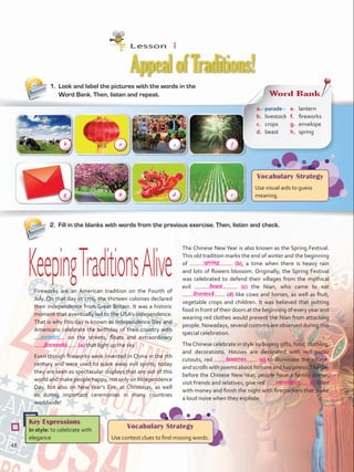 1.	 Look and label the pictures with the words in the
Word Bank. Then, listen and repeat.
AppealofTraditions!
2.	 Fill in the blanks with words from the previous exercise. Then, listen and check.
Key Expressions
In style: to celebrate with
elegance
Vocabulary Strategy
Use context clues to find missing words.
Vocabulary Strategy
Use visual aids to guess
meaning.
KeepingTraditionsAliveFireworks are an American tradition on the Fourth of
July. On that day in 1776, the thirteen colonies declared
their independence from Great Britain. It was a historic
moment that eventually led to the USA’s independence.
That is why this day is known as Independence Day and
Americans celebrate the birthday of their country with
on the streets, floats and extraordinary
(a) that light up the sky.
Even though fireworks were invented in China in the 7th
century and were used to scare away evil spirits, today
they are seen as spectacular displays that are out of this
world and make people happy, not only on Independence
Day, but also on New Year’s Eve, at Christmas, as well
as during important ceremonies in many countries
worldwide!
Word Bank
a.	 parade
b.	 livestock
c.	 crops
d.	 beast
e.	 lantern
f.	 fireworks
g.	 envelope
h.	 spring
The Chinese New Year is also known as the Spring Festival.
This old tradition marks the end of winter and the beginning
of (b), a time when there is heavy rain
and lots of flowers blossom. Originally, the Spring Festival
was celebrated to defend their villages from the mythical
evil (c) the Nian, who came to eat
(d) like cows and horses, as well as fruit,
vegetable crops and children. It was believed that putting
food in front of their doors at the beginning of every year and
wearing red clothes would prevent the Nian from attacking
people. Nowadays, several customs are observed during this
special celebration.
TheChinese celebrate in style by buying gifts, food, clothing,
and decorations. Houses are decorated with red paper
cutouts, red (e) to illuminate the village,
and scrolls with poems about fortune and happiness.The day
before the Chinese New Year, people have a family dinner,
visit friends and relatives, give red (f) filled
with money and finish the night with firecrackers that make
a loud noise when they explode.
a
parades
Lesson  1
48
fireworks
spring
beast
livestock
lanterns
envelopes
b e f
h cg d
VP5 U4.indd 48 23/03/2016 08:41:57 a.m.
 