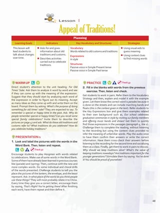 Lesson  1
AppealofTraditions!
Planning
Learning Goals Indicators KeyVocabulary and Structures Strategies
This lesson will
lead students to
talk about changes
over time.
¾¾ Asks for and gives
information about old
traditions and customs.
¾¾ Describes activities
carried out to celebrate
traditions.
Vocabulary
Wordsrelatedtooldcustomsandtraditions
Expressions
In style
Structures
Passive voice in Simple Present tense
Passive voice in Simple Past tense
¾¾ Using visual aids to
guess meaning
¾¾ Using context clues
to find missing words
WARM UP 
Direct student’s attention to the unit heading: For Old
Times’ Sake. Ask them to analyze it word by word and see
if they can come up with the meaning of the expression.
Suggest that they should start by analyzing each word of
the expression in order to figure out its meaning. Accept
as many ideas as they come up with and write them on the
board. Prompt them by asking: What’s the purpose of doing
something for old times’ sake? They are expected to say: To
remember a special or happy time in the past. Ask: Why do
people remember special or happy times? Can you recall some
special family celebrations? Invite them to describe the
pictures on page 47 and ask: What do these old traditions and
customs refer to? What traditions do you celebrate? How do
you celebrate holiday traditions?
PRESENTATION 1
1.	 Look and label the pictures with the words in the
Word Bank. Then, listen and repeat. 
Encourage students to play Hangman with words related
to celebrations. Make use of some words in the Word Bank.
Someofthemhavealreadybeenlearnedinpreviouscourses
like (parade) and (spring). Then, continue with the new and
more complex words. Do some individual and choral drills
of the words presented. Challenge students to tell you the
place the pictures of the lantern, the envelope, and the beast
represent.Ask: In what place of the world do you think people
use these things? They will most probably relate it to China.
Every time they give you a correct letter, encourage them
by saying, That’s Right! You’re getting there! After finishing
each word, have them repeat and then define it.
PRACTICE 
2.	 Fill in the blanks with words from the previous
exercise. Then, listen and check.
Get students to work in pairs. Refer them to the Vocabulary
Strategy and then, explain and model it with the example
given. Let them know the correct word is parades because it
is done on the streets and can include marching bands and
floats (this is the context given in the text). Refer students to
the Key Expressions box and give them examples related
to their own background such as, Our school celebrates
graduation ceremonies in style by inviting our family members
and offering music bands and shows! Get them to quickly
find those expressions in the passages (paragraph 4, line 1).
Challenge them to complete the reading, without listening
to the recording but using the context clues provided to
infer the meaning of unfamiliar words. Play the audio once
to have them confirm their answers or write the correct
information. Have them cross-check their answers before
listening to the recording for the second time and socializing
them as a class. Finally, get them to work in pairs to discuss:
Why should we keep traditions alive? What’s the value of
keeping traditions nowadays? Are traditions important for the
younger generations? Stimulate them by saying: You’ve done
it!You should be proud of yourselves!
Track 32
Track 33
48
U4_VP5IngGuideCol2012.indd 48 8/10/16 14:54
 