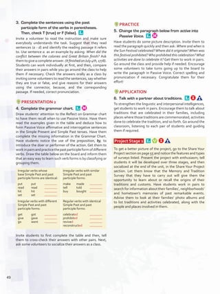 3.	 Complete the sentences using the past
participle form of the verbs in parentheses.
Then, check T (true) or F (false). 
Invite a volunteer to read the instruction and make sure
everybody understands the task. Suggest that they read
sentences (a - d) and identify the reading passage it refers
to. Use sentence a. as an example by asking: When did the
conflict between the colonies and Great Britain finish? Ask
themtogiveacompleteanswer.(ItfinishedonJuly4th,1778).
Students can work individually at first, and then, compare
their answers in pairs while you go around the class to help
them if necessary. Check the answers orally as a class by
inviting some volunteers to read the sentences, say whether
they are true or false, and give reasons for their answers
using the connector, because, and the corresponding
passage. If needed, correct pronunciation.
PRESENTATION 2
4.	 Complete the grammar chart. 
Draw students’ attention to the Reflect on Grammar chart
to have them recall when to use Passive Voice. Have them
read the examples given in the table and deduce how to
form Passive Voice affirmative and interrogative sentences
in the Simple Present and Simple Past tenses. Have them
complete the missing information in the Grammar Chart.
Have students notice the use of the preposition, by, to
introduce the doer or performer of the action. Get them to
workinpairsandpracticethepastparticipleformofdifferent
verbs. Draw the table below on the board and inform them
that an easy way to learn such verb forms is by classifying or
grouping them.
Irregular verbs whose
base Simple Past and past
participle forms are identical:
put	put	
read	read	
hit	hit	
set	set	
Irregular verbs with similar
Simple Past and past
participle forms:
make	made	
tell	told	
buy	bought	
Irregular verbs with different
Simple Past and past
participle forms:
get	got	
give	gave	
go	went	
Regular verbs with identical
Simple Past and past
participle forms:
celebrated	
prohibited	
revived		
reconstructed	
Invite students to first complete the table and then, tell
them to cross-check their answers with other pairs. Next,
ask some volunteers to socialize their answers as a class.
PRACTICE
5.	 Change the paragraph below from active into
Passive Voice. 
Have students do some picture description. Invite them to
read the paragraph quickly and then ask: Where and when is
the Sun Festival celebrated?Where did it originate?When was
this festival prohibited?Who prohibited this celebration?What
activities are done to celebrate it? Get them to work in pairs.
Go around the class and provide help if needed. Encourage
some volunteers to take turns going up to the board to
write the paragraph in Passive Voice. Correct spelling and
pronunciation if necessary. Congratulate them for their
effort!
APPLICATION
6.	 Talk with a partner about traditions. 
To strengthen the linguistic and interpersonal intelligences,
get students to work in pairs. Encourage them to talk about
traditions that are celebrated in their families, including
places where those traditions are commemorated, activities
done to celebrate the tradition, and so forth. Go around the
classroom, listening to each pair of students and guiding
them if required.
 Project Stage 1  
To get a better picture of the project, go to the Share Your
Project section on page 55 and notice the features and types
of surveys listed. Present the project with enthusiasm; tell
students it will be developed over three stages, and then
socialized at the end of the unit, in the Share Your Project
section. Let them know that the Memory and Tradition
Survey that they have to carry out will give them the
opportunity to learn about or recall the origins of their
traditions and customs. Have students work in pairs to
search for information about their families’, neighborhoods’
and hometown’s memories of past remarkable events.
Advise them to look at their families’ photo albums and
to list traditions and activities celebrated, along with the
people and places involved in them.
49
U4_VP5IngGuideCol2012.indd 49 3/23/16 11:47 AM
 