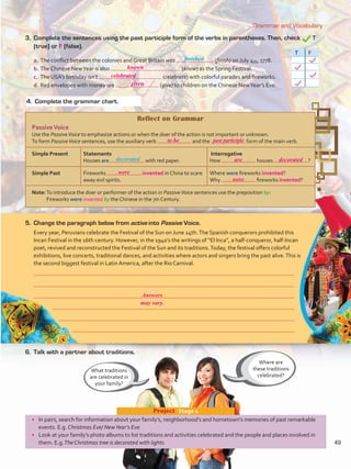 Grammar and Vocabulary
•	 In pairs, search for information about your family’s, neighborhood’s and hometown’s memories of past remarkable
events. E.g. Christmas Eve/ NewYear’s Eve.
•	 Look at your family’s photo albums to list traditions and activities celebrated and the people and places involved in
them. E.g.The Christmas tree is decorated with lights.
Project  Stage 1
Reflect on Grammar
PassiveVoice
Use the PassiveVoice to emphasize actions or when the doer of the action is not important or unknown.
To form PassiveVoice sentences, use the auxiliary verb and the form of the main verb.
Simple Present Statements
Houses are with red paper.
Interrogative
How houses ?
Simple Past Fireworks invented in China to scare
away evil spirits.
Where were fireworks invented?
Why fireworks invented?
Note:To introduce the doer or performer of the action in PassiveVoice sentences use the preposition by:
Fireworks were invented by the Chinese in the 7th Century.
Where are
these traditions
celebrated?
What traditions
are celebrated in
your family?
3. 	Complete the sentences using the past participle form of the verbs in parentheses. Then, check T
(true) or F (false).
T F
5.	 Change the paragraph below from active into Passive Voice.
Every year, Peruvians celebrate the Festival of the Sun on June 24th.The Spanish conquerors prohibited this
Incan Festival in the 16th century. However, in the 1940’s the writings of “El Inca”, a half-conqueror, half-Incan
poet, revived and reconstructed the Festival of the Sun and its traditions.Today, the festival offers colorful
exhibitions, live concerts, traditional dances, and activities where actors and singers bring the past alive.This is
the second biggest festival in Latin America, after the Rio Carnival.
a.	The conflict between the colonies and Great Britain was (finish) on July 4th, 1778.
b.	The Chinese NewYear is also (know) as the Spring Festival.
c.	 The USA’s birthday isn’t (celebrate) with colorful parades and fireworks.
d.	Red envelopes with money are (give) to children on the Chinese NewYear’s Eve.
6.	 Talk with a partner about traditions.
4.	 Complete the grammar chart.
finished
decorated
49
known
to be past participle
are decorated
were
were
celebrated
given
Answers
may vary.
VP5 U4.indd 49 23/03/2016 08:41:58 a.m.
 